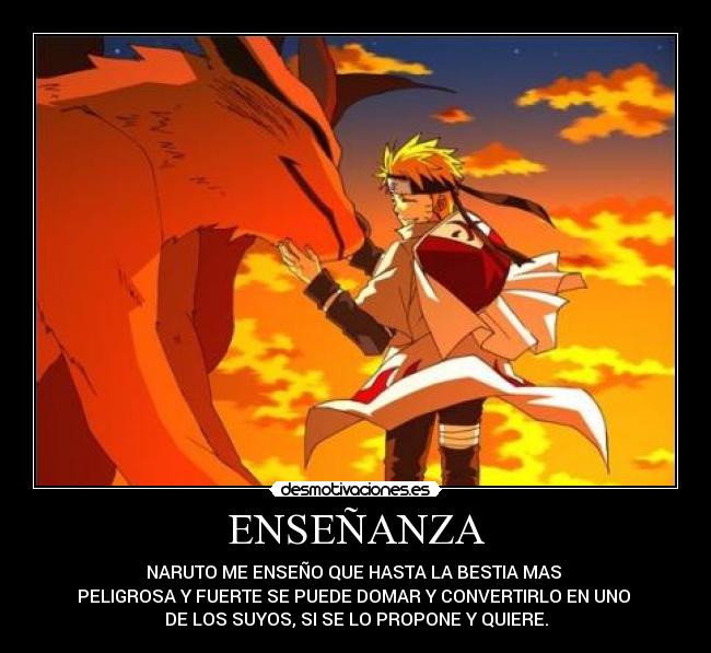 ENSEÑANZA - NARUTO ME ENSEÑO QUE HASTA LA BESTIA MAS
PELIGROSA Y FUERTE SE PUEDE DOMAR Y CONVERTIRLO EN UNO
DE LOS SUYOS, SI SE LO PROPONE Y QUIERE.