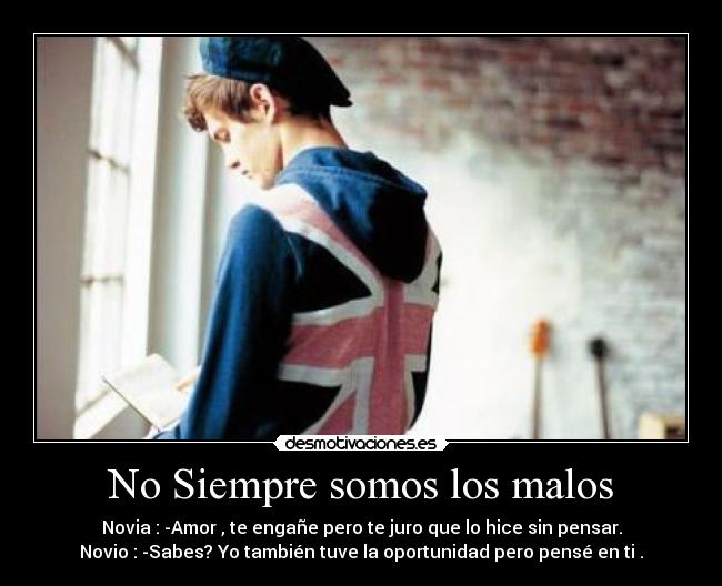 No Siempre somos los malos - Novia : -Amor , te engañe pero te juro que lo hice sin pensar.
Novio : -Sabes? Yo también tuve la oportunidad pero pensé en ti .