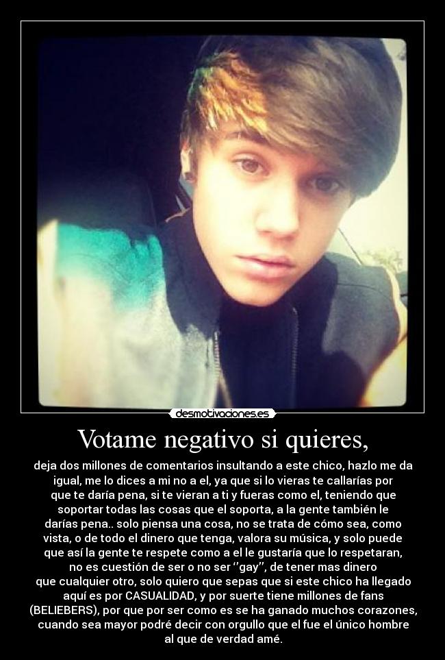 Votame negativo si quieres, - deja dos millones de comentarios insultando a este chico, hazlo me da
igual, me lo dices a mi no a el, ya que si lo vieras te callarías por
que te daría pena, si te vieran a ti y fueras como el, teniendo que
soportar todas las cosas que el soporta, a la gente también le
darías pena.. solo piensa una cosa, no se trata de cómo sea, como
vista, o de todo el dinero que tenga, valora su música, y solo puede
que así la gente te respete como a el le gustaría que lo respetaran,
no es cuestión de ser o no ser ‘’gay’’, de tener mas dinero
que cualquier otro, solo quiero que sepas que si este chico ha llegado
aquí es por CASUALIDAD, y por suerte tiene millones de fans
(BELIEBERS), por que por ser como es se ha ganado muchos corazones,
cuando sea mayor podré decir con orgullo que el fue el único hombre
al que de verdad amé.