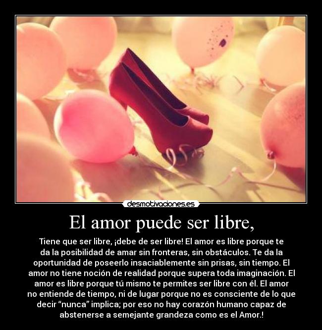 El amor puede ser libre, - Tiene que ser libre, ¡debe de ser libre! El amor es libre porque te
da la posibilidad de amar sin fronteras, sin obstáculos. Te da la
oportunidad de poseerlo insaciablemente sin prisas, sin tiempo. El
amor no tiene noción de realidad porque supera toda imaginación. El
amor es libre porque tú mismo te permites ser libre con él. El amor
no entiende de tiempo, ni de lugar porque no es consciente de lo que
decir “nunca” implica; por eso no hay corazón humano capaz de
abstenerse a semejante grandeza como es el Amor.!