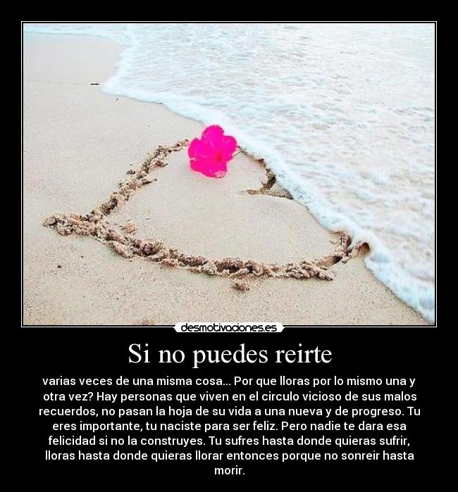 Si no puedes reirte - varias veces de una misma cosa... Por que lloras por lo mismo una y
otra vez? Hay personas que viven en el circulo vicioso de sus malos
recuerdos, no pasan la hoja de su vida a una nueva y de progreso. Tu
eres importante, tu naciste para ser feliz. Pero nadie te dara esa
felicidad si no la construyes. Tu sufres hasta donde quieras sufrir,
lloras hasta donde quieras llorar entonces porque no sonreir hasta
morir.