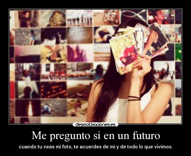 Me pregunto si en un futuro - cuando tu veas mi foto, te acuerdes de mi y de todo lo que vivimos.
