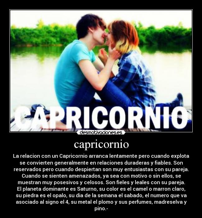 capricornio - La relacion con un Capricornio arranca lentamente pero cuando explota
se convierten generalmente en relaciones duraderas y fiables. Son
reservados pero cuando despiertan son muy entusiastas con su pareja.
Cuando se sienten amenazados, ya sea con motivo o sin ellos, se
muestran muy posesivos y celosos. Son fieles y leales con su pareja.
El planeta dominante es Saturno, su color es el camel o marron claro,
su piedra es el opalo, su dia de la semana el sabado, el numero que va
asociado al signo el 4, su metal el plomo y sus perfumes, madreselva y
pino.-