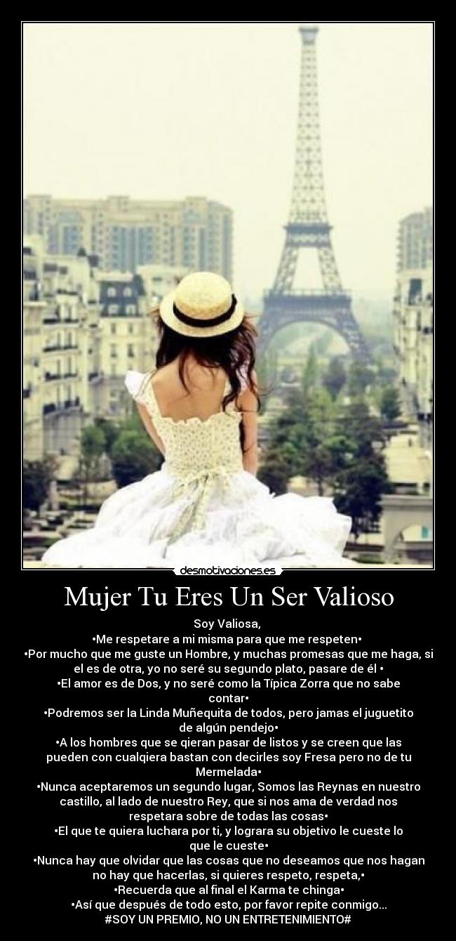 Mujer Tu Eres Un Ser Valioso - Soy Valiosa, 
•Me respetare a mi misma para que me respeten• 
•Por mucho que me guste un Hombre, y muchas promesas que me haga, si
el es de otra, yo no seré su segundo plato, pasare de él •
•El amor es de Dos, y no seré como la Típica Zorra que no sabe
contar•
•Podremos ser la Linda Muñequita de todos, pero jamas el juguetito
de algún pendejo•
•A los hombres que se qieran pasar de listos y se creen que las
pueden con cualqiera bastan con decirles soy Fresa pero no de tu
Mermelada•
•Nunca aceptaremos un segundo lugar, Somos las Reynas en nuestro
castillo, al lado de nuestro Rey, que si nos ama de verdad nos
respetara sobre de todas las cosas•
•El que te quiera luchara por ti, y lograra su objetivo le cueste lo
que le cueste•
•Nunca hay que olvidar que las cosas que no deseamos que nos hagan
no hay que hacerlas, si quieres respeto, respeta,•
•Recuerda que al final el Karma te chinga•
•Así que después de todo esto, por favor repite conmigo...
#SOY UN PREMIO, NO UN ENTRETENIMIENTO#