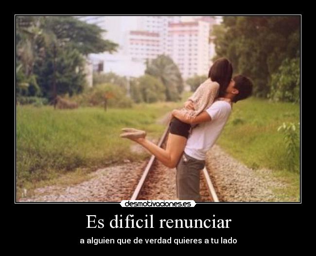 Es dificil renunciar - a alguien que de verdad quieres a tu lado