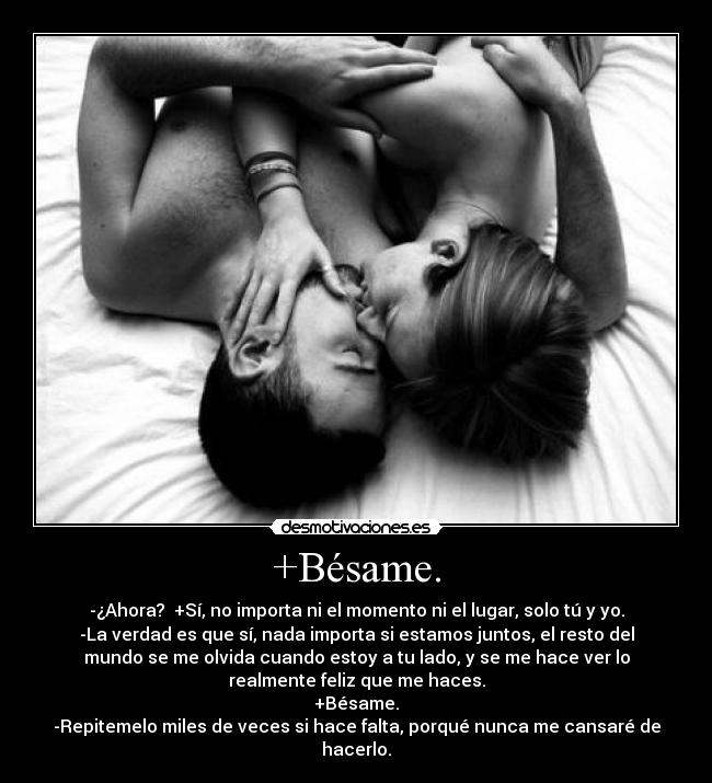 +Bésame. - -¿Ahora? +Sí, no importa ni el momento ni el lugar, solo tú y yo.
-La verdad es que sí, nada importa si estamos juntos, el resto del
mundo se me olvida cuando estoy a tu lado, y se me hace ver lo
realmente feliz que me haces.
+Bésame.
-Repitemelo miles de veces si hace falta, porqué nunca me cansaré de
hacerlo.