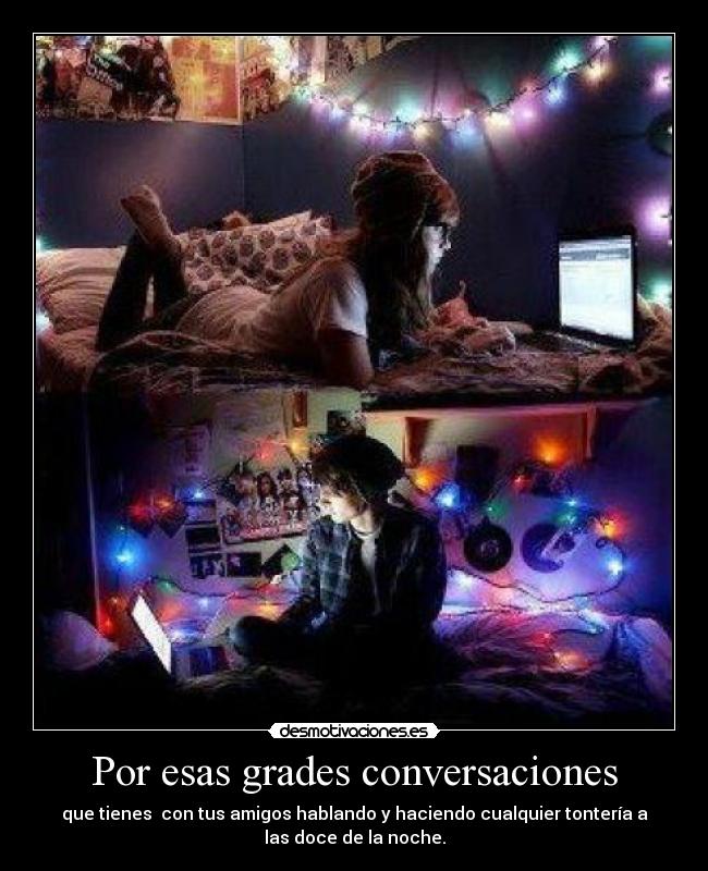 Por esas grades conversaciones - que tienes con tus amigos hablando y haciendo cualquier tontería a
las doce de la noche.