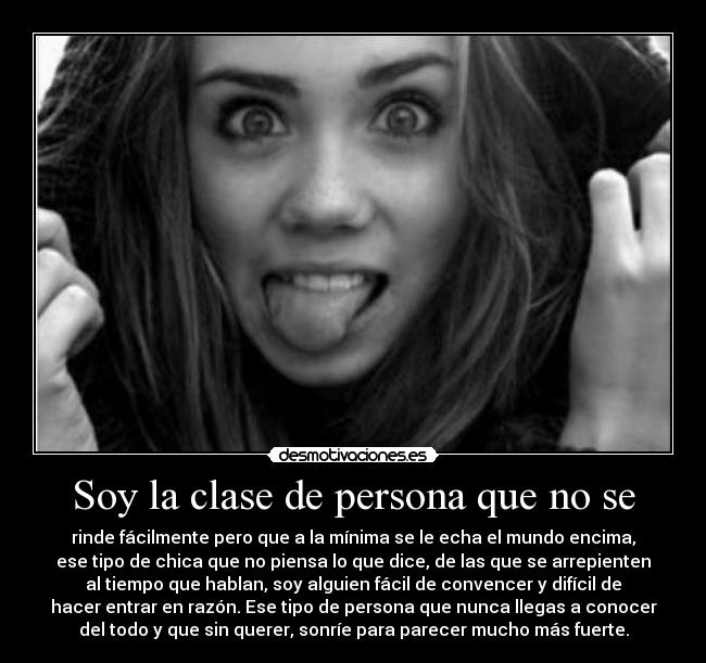 Soy la clase de persona que no se - rinde fácilmente pero que a la mínima se le echa el mundo encima,
ese tipo de chica que no piensa lo que dice, de las que se arrepienten
al tiempo que hablan, soy alguien fácil de convencer y difícil de
hacer entrar en razón. Ese tipo de persona que nunca llegas a conocer
del todo y que sin querer, sonríe para parecer mucho más fuerte.