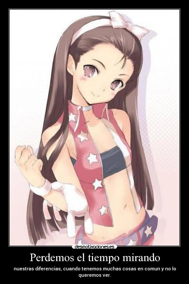 Perdemos el tiempo mirando - nuestras diferencias, cuando tenemos muchas cosas en comun y no lo queremos ver.