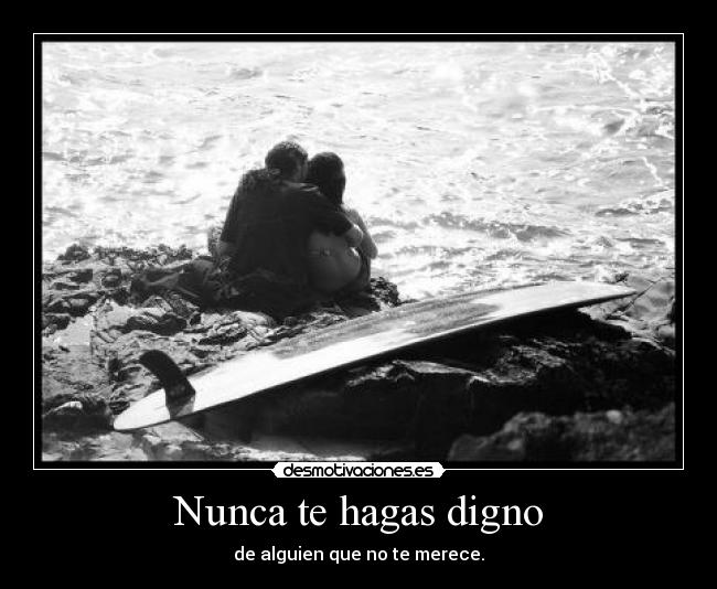 Nunca te hagas digno - de alguien que no te merece.