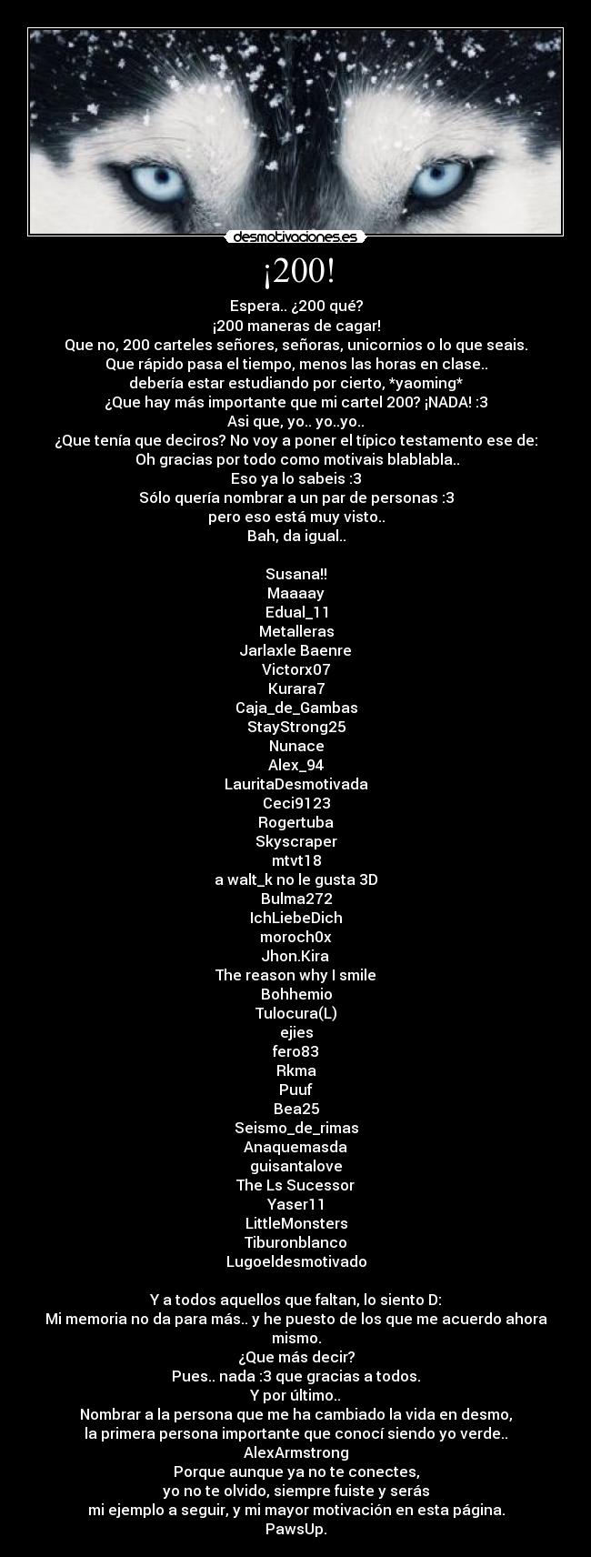 ¡200! - Espera.. ¿200 qué?
¡200 maneras de cagar!
Que no, 200 carteles señores, señoras, unicornios o lo que seais.
Que rápido pasa el tiempo, menos las horas en clase..
debería estar estudiando por cierto, *yaoming*
¿Que hay más importante que mi cartel 200? ¡NADA! :3
Asi que, yo.. yo..yo..
¿Que tenía que deciros? No voy a poner el típico testamento ese de:
 Oh gracias por todo como motivais blablabla..
Eso ya lo sabeis :3
Sólo quería nombrar a un par de personas :3
pero eso está muy visto..
Bah, da igual..

Susana!!
Maaaay
Edual_11
Metalleras
Jarlaxle Baenre
Victorx07
Kurara7
Caja_de_Gambas
StayStrong25
Nunace
Alex_94
LauritaDesmotivada
Ceci9123
Rogertuba
Skyscraper
mtvt18
a walt_k no le gusta 3D
Bulma272
IchLiebeDich
moroch0x
Jhon.Kira
The reason why I smile
Bohhemio
Tulocura(L)
ejies
fero83
Rkma
Puuf
Bea25
Seismo_de_rimas
Anaquemasda
guisantalove
The Ls Sucessor
Yaser11
LittleMonsters
Tiburonblanco
Lugoeldesmotivado

Y a todos aquellos que faltan, lo siento D:
Mi memoria no da para más.. y he puesto de los que me acuerdo ahora mismo.
¿Que más decir?
Pues.. nada :3 que gracias a todos.
Y por último..
Nombrar a la persona que me ha cambiado la vida en desmo,
la primera persona importante que conocí siendo yo verde..
AlexArmstrong
Porque aunque ya no te conectes,
yo no te olvido, siempre fuiste y serás
mi ejemplo a seguir, y mi mayor motivación en esta página.
PawsUp.