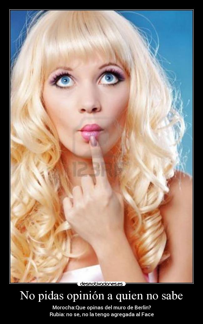 No pidas opinión a quien no sabe - Morocha:Que opinas del muro de Berlin?
Rubia: no se, no la tengo agregada al Face