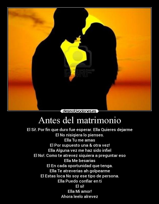 Antes del matrimonio - El Si!. Por fin que duro fue esperar. Ella Quieres dejarme
El No nisiqiera lo pienses.
Ella Tu me amas
El Por supuesto una & otra vez!
Ella Alguna vez me haz sido infiel
El No!. Como te atrevez siquiera a preguntar eso
Ella Me besarias
El En cada oportunidad que tenga.
Ella Te atreverias ah golpearme
El Estas loca No soy ese tipo de persona.
Ella Puedo confiar en ti
El si!
Ella Mi amor!
Ahora leelo alrevez