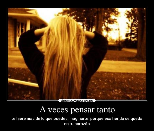 A veces pensar tanto - te hiere mas de lo que puedes imaginarte, porque esa herida se queda en tu corazón.