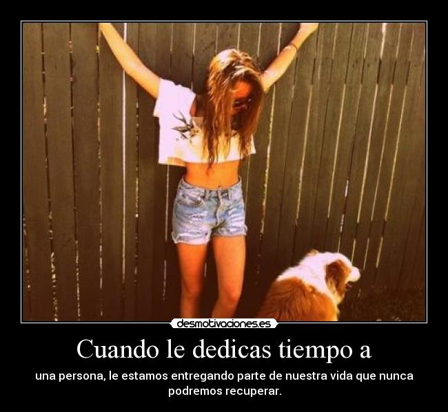 Cuando le dedicas tiempo a - una persona, le estamos entregando parte de nuestra vida que nunca
podremos recuperar.