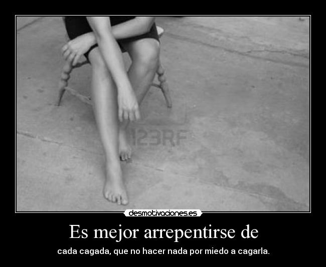 Es mejor arrepentirse de - cada cagada, que no hacer nada por miedo a cagarla.