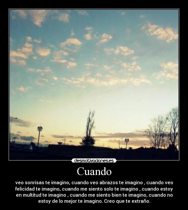 Cuando - veo sonrisas te imagino, cuando veo abrazos te imagino , cuando veo
felicidad te imagino, cuando me siento solo te imagino , cuando estoy
en multitud te imagino , cuando me siento bien te imagino, cuando no
estoy de lo mejor te imagino. Creo que te extraño.