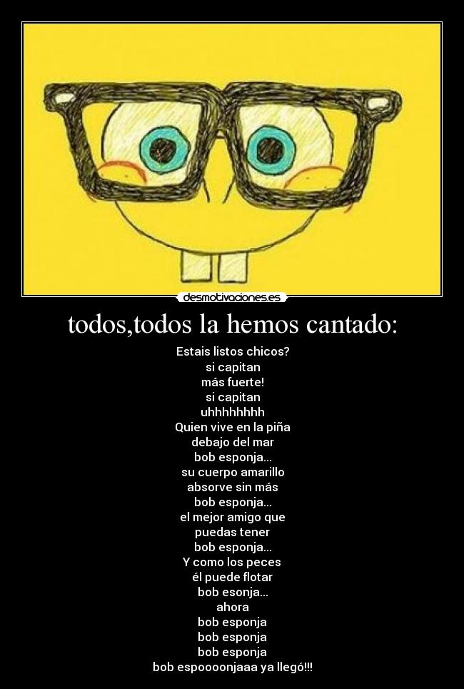 todos,todos la hemos cantado: - Estais listos chicos?
si capitan
más fuerte!
si capitan
uhhhhhhhh
Quien vive en la piña
debajo del mar
bob esponja...
su cuerpo amarillo
absorve sin más
bob esponja...
el mejor amigo que
puedas tener
bob esponja...
Y como los peces
él puede flotar
bob esonja...
ahora
bob esponja
bob esponja
bob esponja
bob espoooonjaaa ya llegó!!!