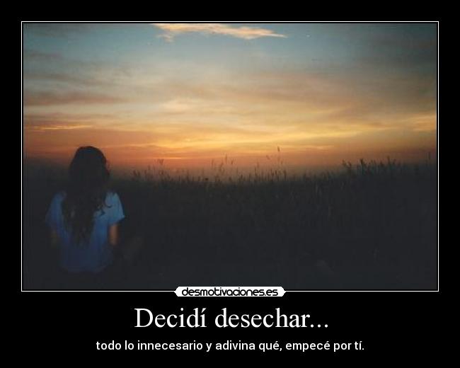 Decidí desechar... - todo lo innecesario y adivina qué, empecé por tí.