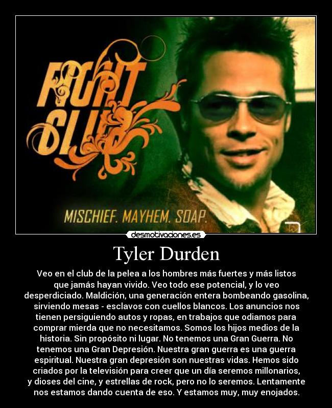 Tyler Durden - Veo en el club de la pelea a los hombres más fuertes y más listos
que jamás hayan vivido. Veo todo ese potencial, y lo veo
desperdiciado. Maldición, una generación entera bombeando gasolina,
sirviendo mesas - esclavos con cuellos blancos. Los anuncios nos
tienen persiguiendo autos y ropas, en trabajos que odiamos para
comprar mierda que no necesitamos. Somos los hijos medios de la
historia. Sin propósito ni lugar. No tenemos una Gran Guerra. No
tenemos una Gran Depresión. Nuestra gran guerra es una guerra
espiritual. Nuestra gran depresión son nuestras vidas. Hemos sido
criados por la televisión para creer que un día seremos millonarios,
y dioses del cine, y estrellas de rock, pero no lo seremos. Lentamente
nos estamos dando cuenta de eso. Y estamos muy, muy enojados.