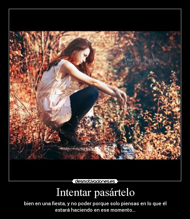 Intentar pasártelo - bien en una fiesta, y no poder porque solo piensas en lo que él
estará haciendo en ese momento...