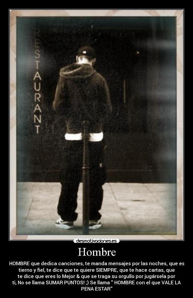 Hombre - HOMBRE que dedica canciones, te manda mensajes por las noches, que es
tierno y fiel, te dice que te quiere SIEMPRE, que te hace cartas, que
te dice que eres lo Mejor & que se traga su orgullo por jugársela por
ti, No se llama SUMAR PUNTOS! ;) Se llama HOMBRE con el que VALE LA
PENA ESTAR