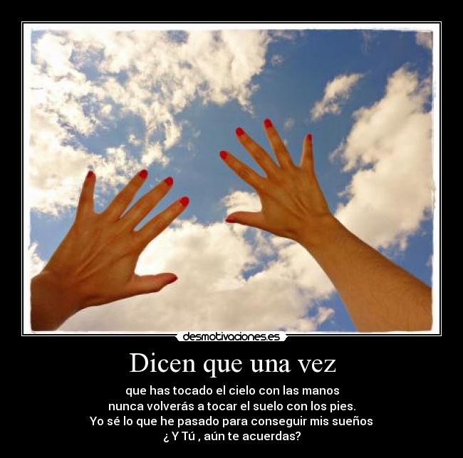 Dicen que una vez - que has tocado el cielo con las manos
nunca volverás a tocar el suelo con los pies.
Yo sé lo que he pasado para conseguir mis sueños
¿ Y Tú , aún te acuerdas?