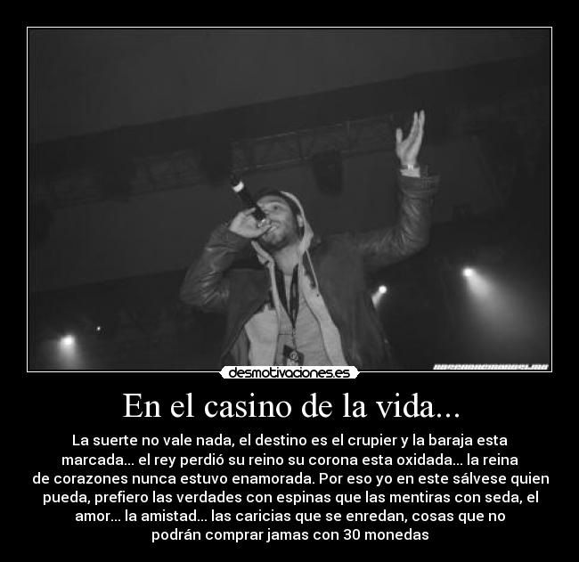 En el casino de la vida... - La suerte no vale nada, el destino es el crupier y la baraja esta
marcada... el rey perdió su reino su corona esta oxidada... la reina
de corazones nunca estuvo enamorada. Por eso yo en este sálvese quien
pueda, prefiero las verdades con espinas que las mentiras con seda, el
amor... la amistad... las caricias que se enredan, cosas que no
podrán comprar jamas con 30 monedas