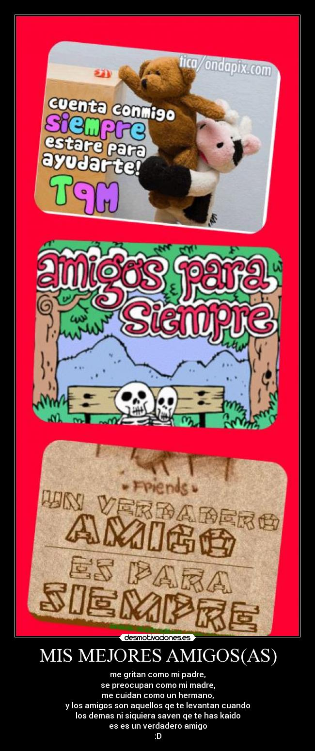 MIS MEJORES AMIGOS(AS) - me gritan como mi padre,
se preocupan como mi madre,
me cuidan como un hermano,
y los amigos son aquellos qe te levantan cuando
los demas ni siquiera saven qe te has kaido
es es un verdadero amigo
:D
