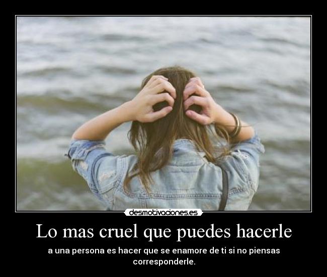 Lo mas cruel que puedes hacerle - a una persona es hacer que se enamore de ti si no piensas corresponderle.