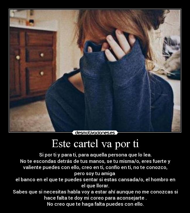 Este cartel va por ti - Si por ti y para ti, para aquella persona que lo lea.
No te escondas detrás de tus manos, se tu misma/o, eres fuerte y
valiente puedes con ello, creo en ti, confío en ti, no te conozco,
pero soy tu amiga
el banco en el que te puedes sentar si estas cansada/o, el hombro en
el que llorar.
Sabes que si necesitas habla voy a estar ahí aunque no me conozcas si
hace falta te doy mi coreo para aconsejarte .
No creo que te haga falta puedes con ello.