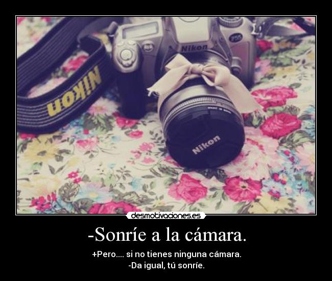 -Sonríe a la cámara. - +Pero.... si no tienes ninguna cámara.
-Da igual, tú sonríe.