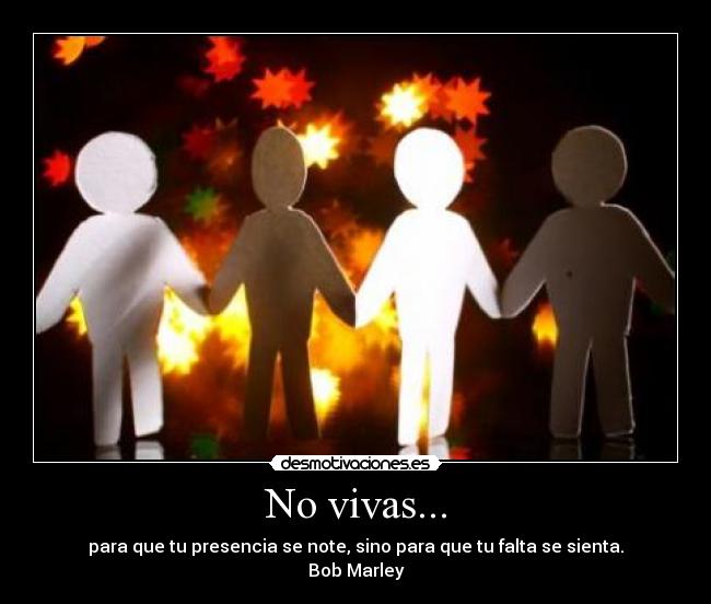 No vivas... - para que tu presencia se note, sino para que tu falta se sienta.
Bob Marley