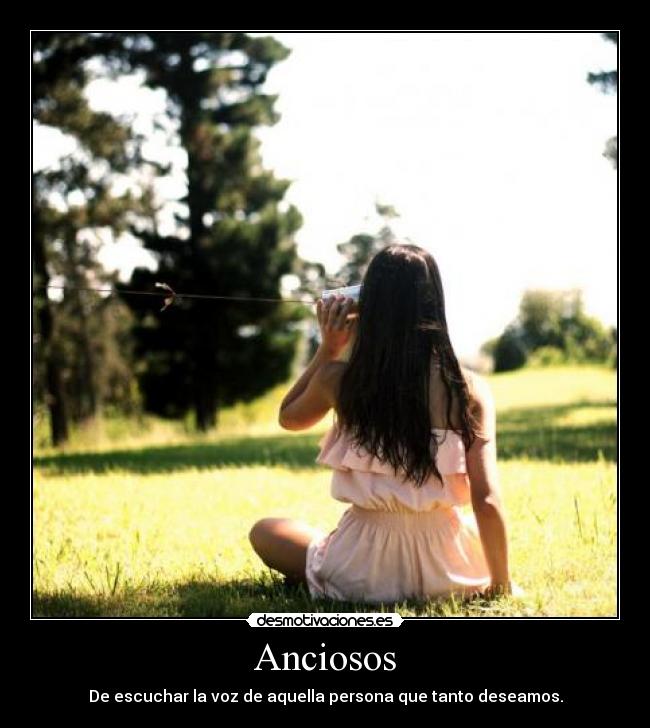 Anciosos - De escuchar la voz de aquella persona que tanto deseamos.