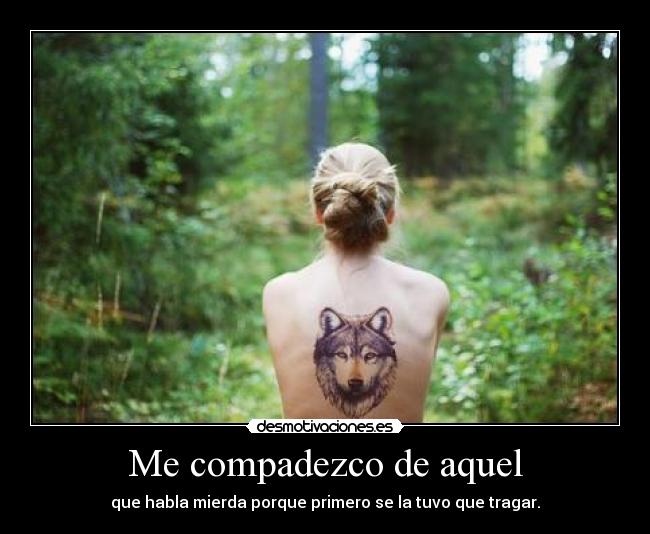 Me compadezco de aquel - que habla mierda porque primero se la tuvo que tragar.