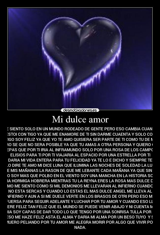 Mi dulce amor - ME SIENTO SOLO EN UN MUNDO RODEADO DE GENTE PERO ESO CAMBIA CUANDO
ESTOI CON TIGO YA QUE ME ENAMORE DE TI SIN DARME CUAENTA Y SOLO CON
TIGO SOY FELIZ YA QUE YO TE AMO QUISIERA SER PARTE DE TI COMO TU DE MI
PERO SE QUE NO SERA POSIBLE YA QUE TU AMAS A OTRA PERSONA Y QUIERO QUE
SEPAS QUE POR TI IRIA AL INFRAMUNDO SOLO POR UNA ROSA DE LOS CAMPOS
ELISIOS PARA TI POR TI VIAJARIA AL ESPACIO POR UNA ESTRELLA POR TI
DARIA MI VIDA ENTERA PARA TU FELICIDAD YA TE LO E DICHO Y SIEMPRE TE
LO DIRE TE AMO MI DICE LUNA QUE ILUMINA LAS NOCHES DE SOLEDAD LA LUZ
DE MIS MAÑANAS LA RASON DE QUE ME LEBANTE CADA MAÑANA YA QUE SIN TI
NO SOY MAS QUE POLBO EN EL VIENTO SOY UNA MANCHA EN LA HISTORIA SOY
UNA HORMIGA HOBRERA MIENTRAS TU LA REYNA ERES LA ROSA MAS DULCE DEL
RAMO ME SIENTO COMO SI MIL DEMONIOS ME LLEVARAN AL INFIERNO CUANDO TU
NO ESTA SERCAS Y CUANDO LO ESTAS EL MAS DULCE ANGEL ME LLEVA AL
INFIERNO Y AUN A SI ME DUELE VERTE EN LOS BRASOS DE OTRI PERO ESO ME
DA FUERSA PARA SEGUIR ADELANTE Y LUCHAR POR TU AMOR Y CUANDO ESO LLEGE
SERE FELIZ TAN FELIZ QUE EL MUNDO SE PUEDE VENIR ABAJO Y NI CUENTA ME
DARIA SOY CAPAS DE DAR TODO LO QUE TENGO POR UNA SONRISA TULLA POR QUE
ESO ME HAZE FELIZ ASTA EL ALMA Y DARIA MI ALMA POR UN BESO TUYO  Y SI
MUERO PELIANDO POR TU AMOR ME ALEGRA MORIR POR ALGO QUE VIVIR POR
NADA.