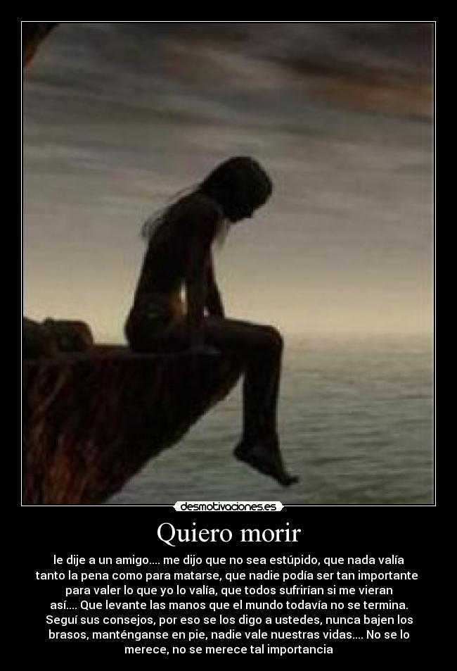 Quiero morir - le dije a un amigo.... me dijo que no sea estúpido, que nada valía
tanto la pena como para matarse, que nadie podía ser tan importante
para valer lo que yo lo valía, que todos sufrirían si me vieran
así.... Que levante las manos que el mundo todavía no se termina.
Seguí sus consejos, por eso se los digo a ustedes, nunca bajen los
brasos, manténganse en pie, nadie vale nuestras vidas.... No se lo
merece, no se merece tal importancia