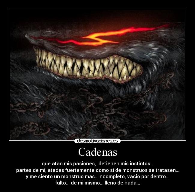 Cadenas - que atan mis pasiones,  detienen mis instintos...
partes de mi, atadas fuertemente como si de monstruos se tratasen...
y me siento un monstruo mas.. incompleto, vació por dentro...
falto... de mi mismo... lleno de nada...