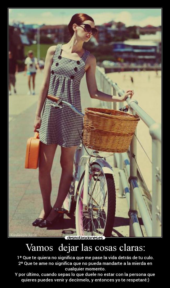 Vamos dejar las cosas claras: - 1º Que te quiera no significa que me pase la vida detrás de tu culo.
2º Que te ame no significa que no pueda mandarte a la mierda en
cualquier momento.
Y por último, cuando sepas lo que duele no estar con la persona que
quieres puedes venir y decírmelo, y entonces yo te respetaré:)