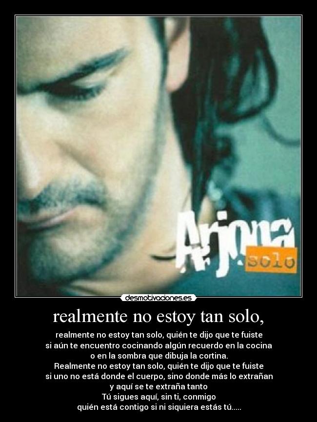 realmente no estoy tan solo, - realmente no estoy tan solo, quién te dijo que te fuiste
si aún te encuentro cocinando algún recuerdo en la cocina
o en la sombra que dibuja la cortina.
Realmente no estoy tan solo, quién te dijo que te fuiste
si uno no está donde el cuerpo, sino donde más lo extrañan
y aquí se te extraña tanto
Tú sigues aquí, sin ti, conmigo
quién está contigo si ni siquiera estás tú.....