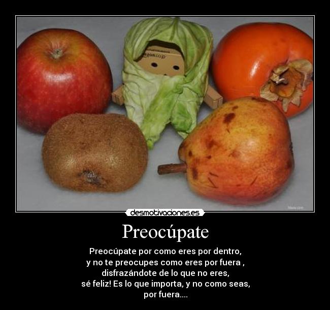 Preocúpate - Preocúpate por como eres por dentro,
y no te preocupes como eres por fuera ,
disfrazándote de lo que no eres,
sé feliz! Es lo que importa, y no como seas,
por fuera....