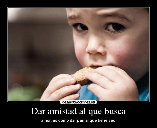 Dar amistad al que busca - amor, es como dar pan al que tiene sed.