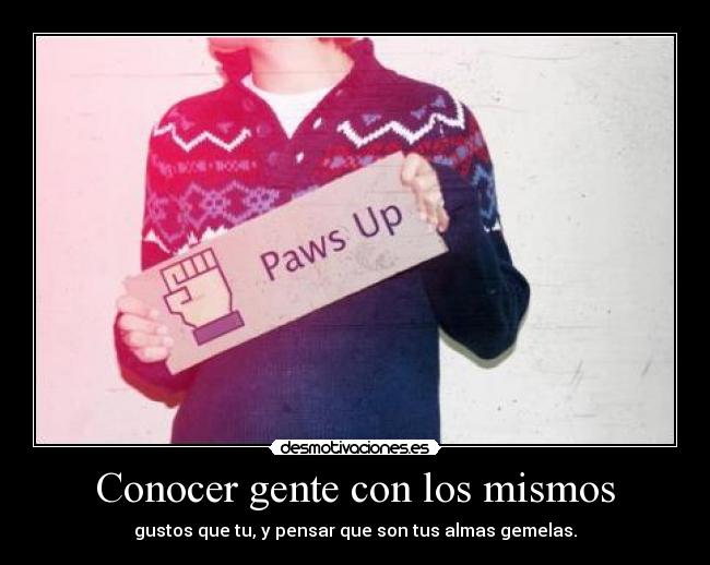 Conocer gente con los mismos - gustos que tu, y pensar que son tus almas gemelas.