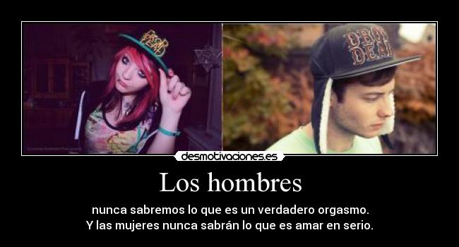 Los hombres - nunca sabremos lo que es un verdadero orgasmo.
Y las mujeres nunca sabrán lo que es amar en serio.