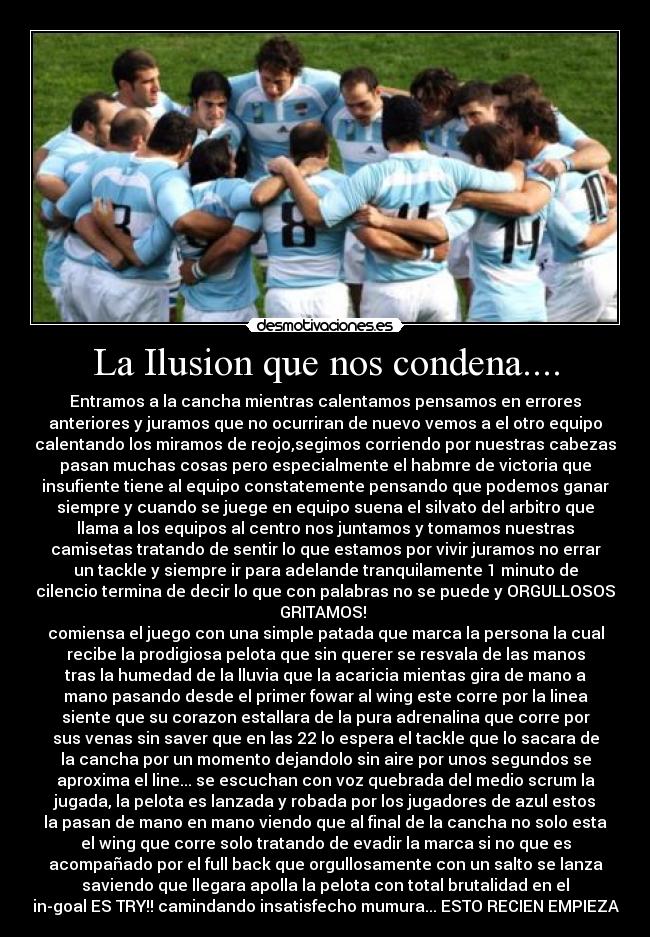 La Ilusion que nos condena.... - Entramos a la cancha mientras calentamos pensamos en errores
anteriores y juramos que no ocurriran de nuevo vemos a el otro equipo
calentando los miramos de reojo,segimos corriendo por nuestras cabezas
pasan muchas cosas pero especialmente el habmre de victoria que
insufiente tiene al equipo constatemente pensando que podemos ganar
siempre y cuando se juege en equipo suena el silvato del arbitro que
llama a los equipos al centro nos juntamos y tomamos nuestras
camisetas tratando de sentir lo que estamos por vivir juramos no errar
un tackle y siempre ir para adelande tranquilamente 1 minuto de
cilencio termina de decir lo que con palabras no se puede y ORGULLOSOS
GRITAMOS! 
comiensa el juego con una simple patada que marca la persona la cual
recibe la prodigiosa pelota que sin querer se resvala de las manos
tras la humedad de la lluvia que la acaricia mientas gira de mano a
mano pasando desde el primer fowar al wing este corre por la linea
siente que su corazon estallara de la pura adrenalina que corre por
sus venas sin saver que en las 22 lo espera el tackle que lo sacara de
la cancha por un momento dejandolo sin aire por unos segundos se
aproxima el line... se escuchan con voz quebrada del medio scrum la
jugada, la pelota es lanzada y robada por los jugadores de azul estos
la pasan de mano en mano viendo que al final de la cancha no solo esta
el wing que corre solo tratando de evadir la marca si no que es
acompañado por el full back que orgullosamente con un salto se lanza
saviendo que llegara apolla la pelota con total brutalidad en el
in-goal ES TRY!! camindando insatisfecho mumura... ESTO RECIEN EMPIEZA