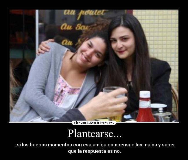 Plantearse... - ...si los buenos momentos con esa amiga compensan los malos y saber
que la respuesta es no.