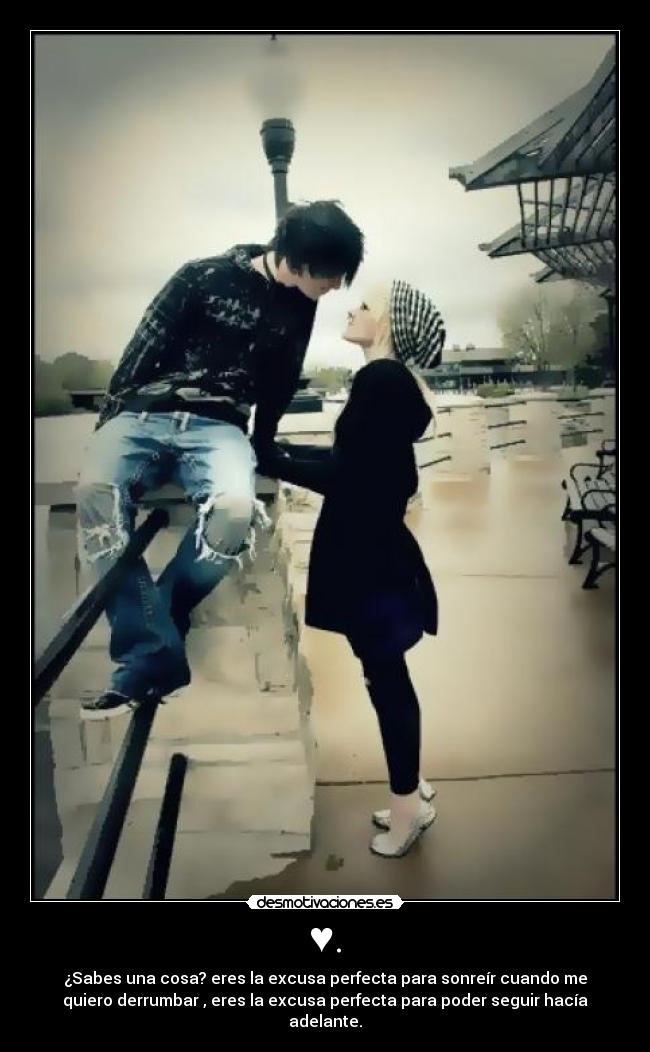 ♥. - ¿Sabes una cosa? eres la excusa perfecta para sonreír cuando me
quiero derrumbar , eres la excusa perfecta para poder seguir hacía
adelante.