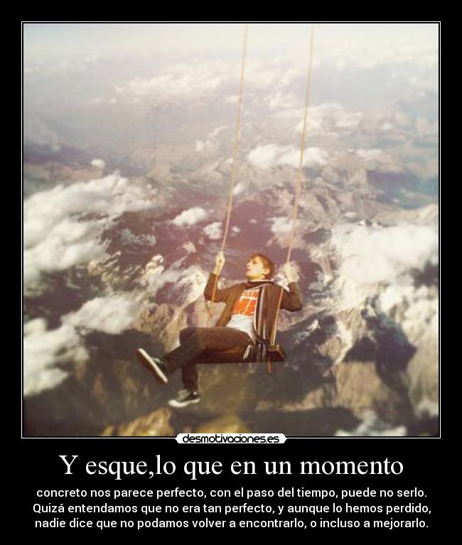 Y esque,lo que en un momento - concreto nos parece perfecto, con el paso del tiempo, puede no serlo.
Quizá entendamos que no era tan perfecto, y aunque lo hemos perdido,
nadie dice que no podamos volver a encontrarlo, o incluso a mejorarlo.