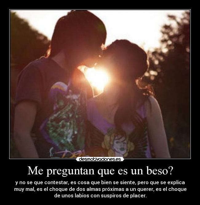 Me preguntan que es un beso? - y no se que contestar, es cosa que bien se siente, pero que se explica
muy mal, es el choque de dos almas próximas a un querer, es el choque
de unos labios con suspiros de placer.