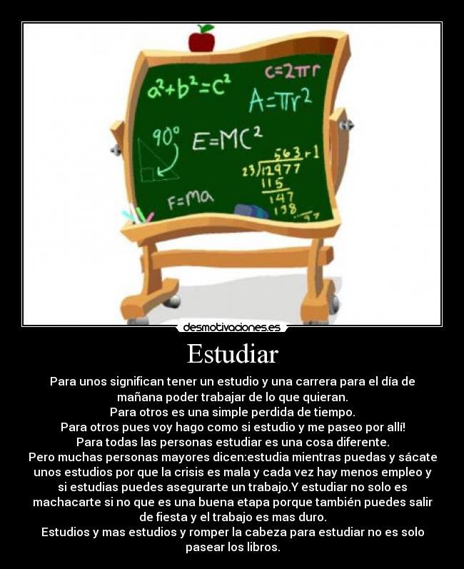 Estudiar - Para unos significan tener un estudio y una carrera para el día de
mañana poder trabajar de lo que quieran.
Para otros es una simple perdida de tiempo.
Para otros pues voy hago como si estudio y me paseo por allí!
Para todas las personas estudiar es una cosa diferente.
Pero muchas personas mayores dicen:estudia mientras puedas y sácate
unos estudios por que la crisis es mala y cada vez hay menos empleo y
si estudias puedes asegurarte un trabajo.Y estudiar no solo es
machacarte si no que es una buena etapa porque también puedes salir
de fiesta y el trabajo es mas duro.
Estudios y mas estudios y romper la cabeza para estudiar no es solo
pasear los libros.